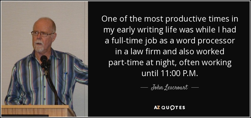 One of the most productive times in my early writing life was while I had a full-time job as a word processor in a law firm and also worked part-time at night, often working until 11:00 P.M. - John Lescroart