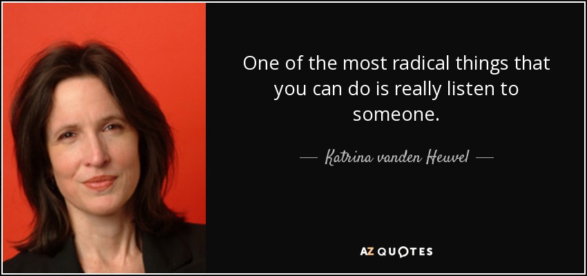 One of the most radical things that you can do is really listen to someone. - Katrina vanden Heuvel