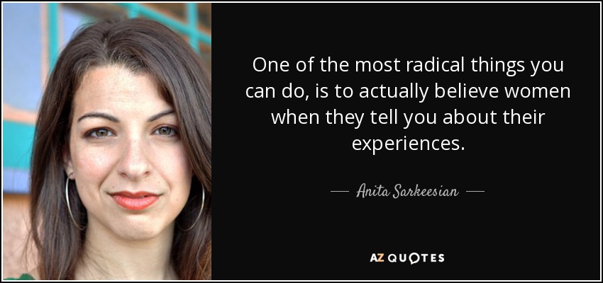 One of the most radical things you can do, is to actually believe women when they tell you about their experiences. - Anita Sarkeesian