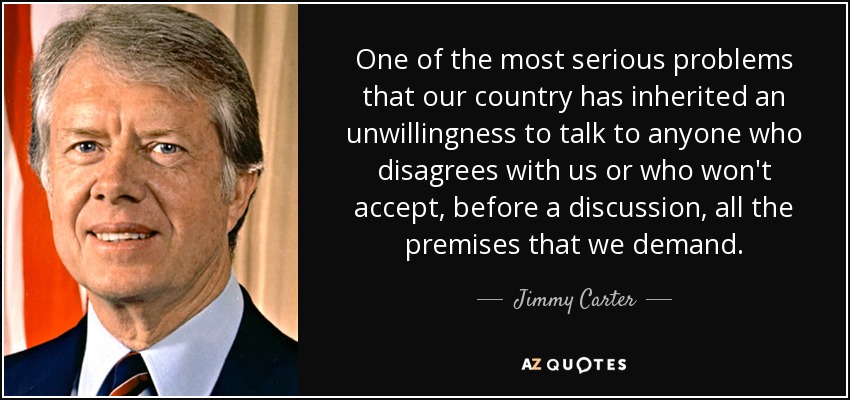One of the most serious problems that our country has inherited an unwillingness to talk to anyone who disagrees with us or who won't accept, before a discussion, all the premises that we demand. - Jimmy Carter