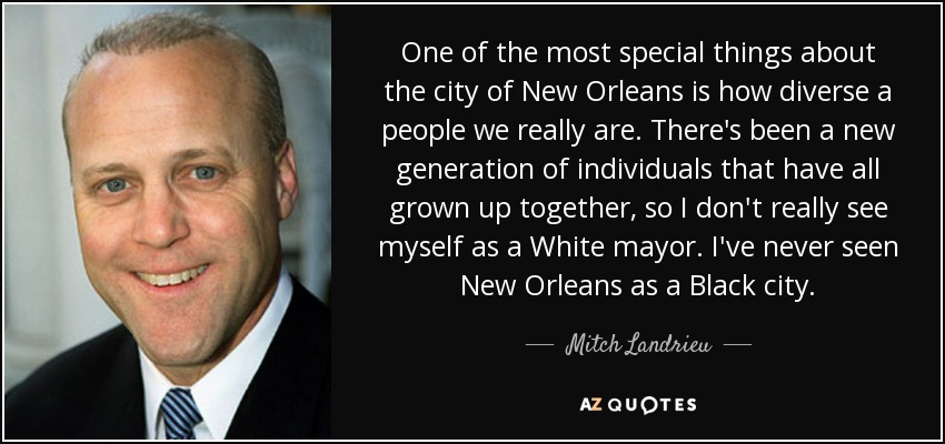 One of the most special things about the city of New Orleans is how diverse a people we really are. There's been a new generation of individuals that have all grown up together, so I don't really see myself as a White mayor. I've never seen New Orleans as a Black city. - Mitch Landrieu