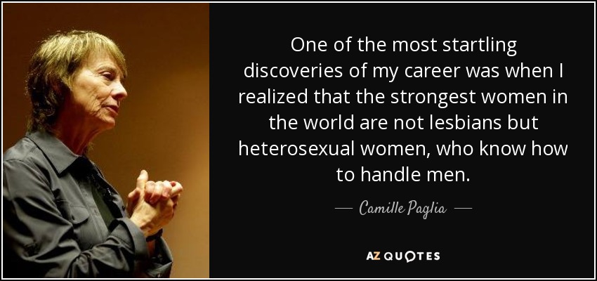 One of the most startling discoveries of my career was when I realized that the strongest women in the world are not lesbians but heterosexual women, who know how to handle men. - Camille Paglia