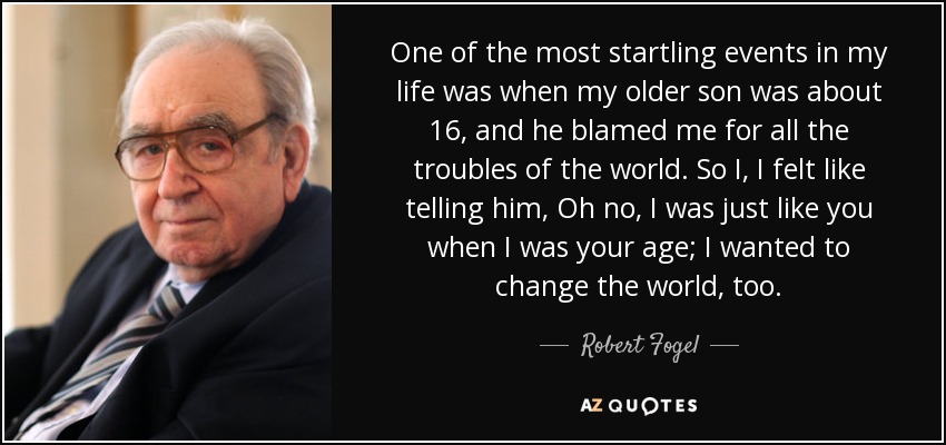 One of the most startling events in my life was when my older son was about 16, and he blamed me for all the troubles of the world. So I, I felt like telling him, Oh no, I was just like you when I was your age; I wanted to change the world, too. - Robert Fogel