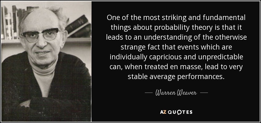 One of the most striking and fundamental things about probability theory is that it leads to an understanding of the otherwise strange fact that events which are individually capricious and unpredictable can, when treated en masse, lead to very stable average performances. - Warren Weaver