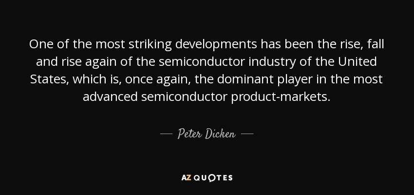 One of the most striking developments has been the rise, fall and rise again of the semiconductor industry of the United States, which is, once again, the dominant player in the most advanced semiconductor product-markets. - Peter Dicken