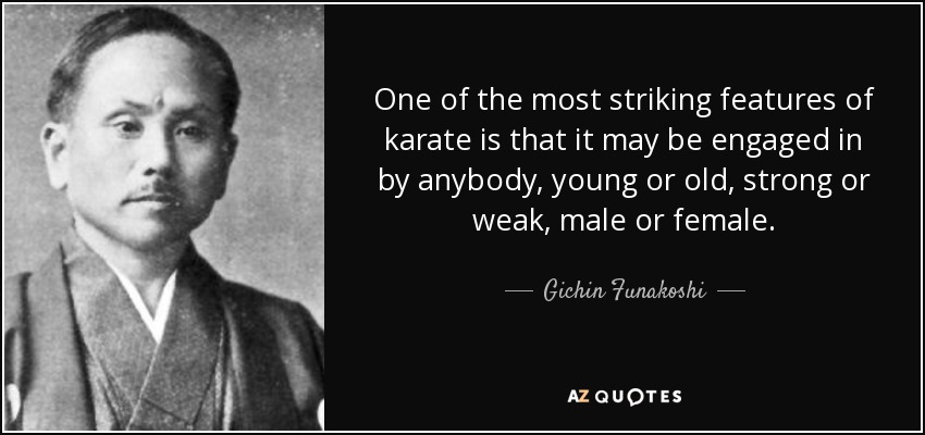 One of the most striking features of karate is that it may be engaged in by anybody, young or old, strong or weak, male or female. - Gichin Funakoshi