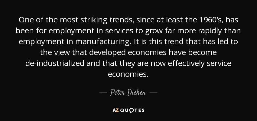 One of the most striking trends, since at least the 1960's, has been for employment in services to grow far more rapidly than employment in manufacturing. It is this trend that has led to the view that developed economies have become de-industrialized and that they are now effectively service economies. - Peter Dicken