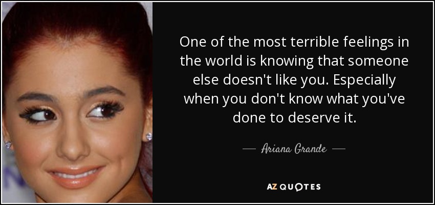 One of the most terrible feelings in the world is knowing that someone else doesn't like you. Especially when you don't know what you've done to deserve it. - Ariana Grande