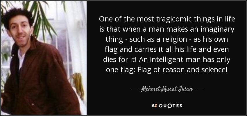 One of the most tragicomic things in life is that when a man makes an imaginary thing - such as a religion - as his own flag and carries it all his life and even dies for it! An intelligent man has only one flag: Flag of reason and science! - Mehmet Murat Ildan