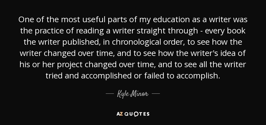 One of the most useful parts of my education as a writer was the practice of reading a writer straight through - every book the writer published, in chronological order, to see how the writer changed over time, and to see how the writer's idea of his or her project changed over time, and to see all the writer tried and accomplished or failed to accomplish. - Kyle Minor