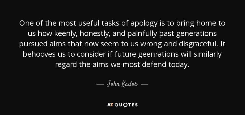 One of the most useful tasks of apology is to bring home to us how keenly, honestly, and painfully past generations pursued aims that now seem to us wrong and disgraceful. It behooves us to consider if future geenrations will similarly regard the aims we most defend today. - John Kador