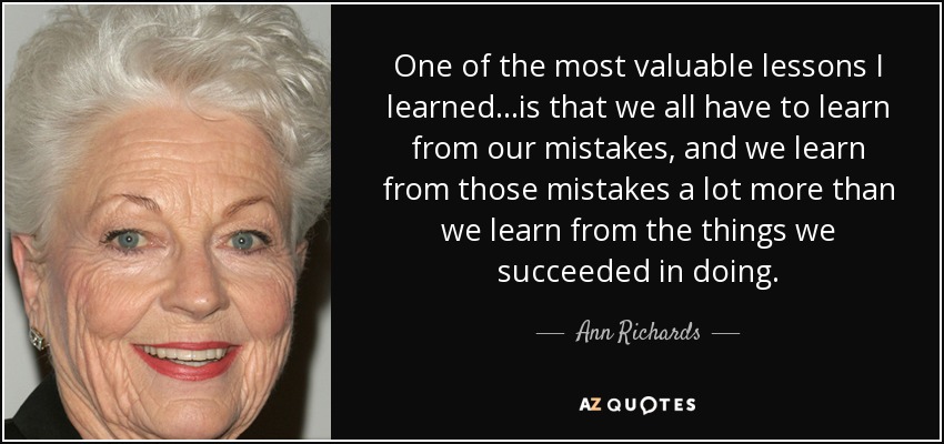 One of the most valuable lessons I learned...is that we all have to learn from our mistakes, and we learn from those mistakes a lot more than we learn from the things we succeeded in doing. - Ann Richards