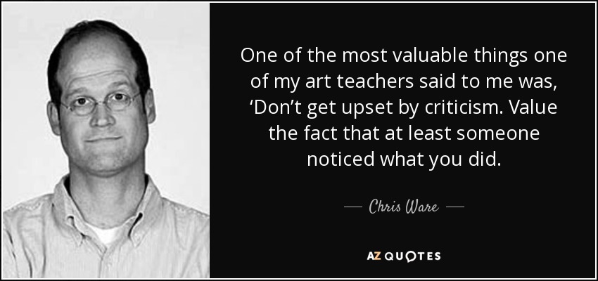 One of the most valuable things one of my art teachers said to me was, ‘Don’t get upset by criticism. Value the fact that at least someone noticed what you did. - Chris Ware