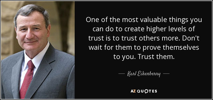 One of the most valuable things you can do to create higher levels of trust is to trust others more. Don't wait for them to prove themselves to you. Trust them. - Karl Eikenberry