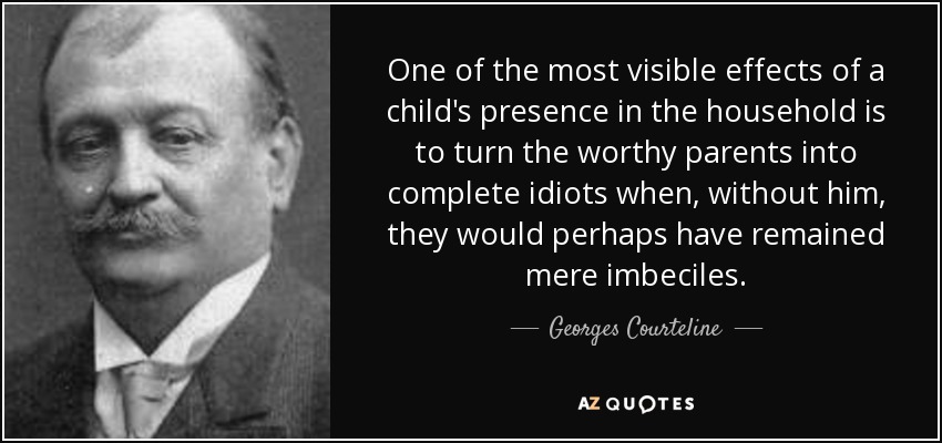 One of the most visible effects of a child's presence in the household is to turn the worthy parents into complete idiots when, without him, they would perhaps have remained mere imbeciles. - Georges Courteline