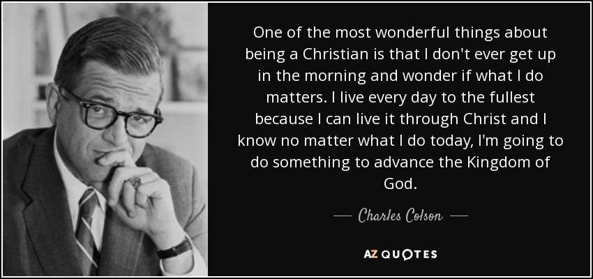 One of the most wonderful things about being a Christian is that I don't ever get up in the morning and wonder if what I do matters. I live every day to the fullest because I can live it through Christ and I know no matter what I do today, I'm going to do something to advance the Kingdom of God. - Charles Colson