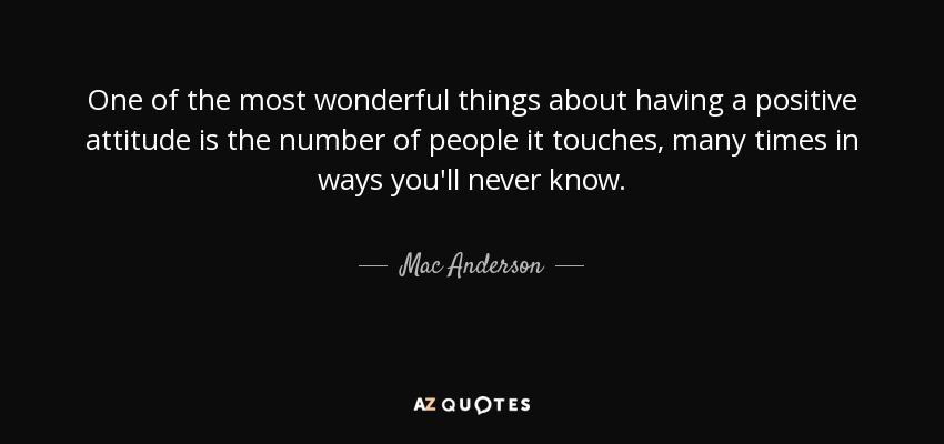 One of the most wonderful things about having a positive attitude is the number of people it touches, many times in ways you'll never know. - Mac Anderson