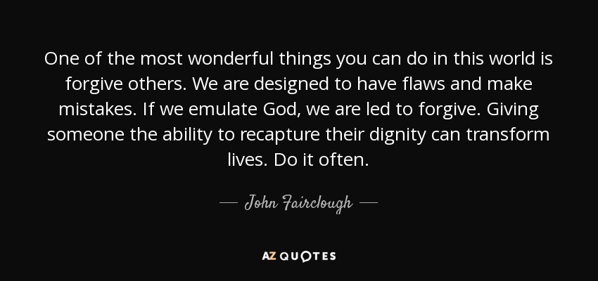 One of the most wonderful things you can do in this world is forgive others. We are designed to have flaws and make mistakes. If we emulate God, we are led to forgive. Giving someone the ability to recapture their dignity can transform lives. Do it often. - John Fairclough