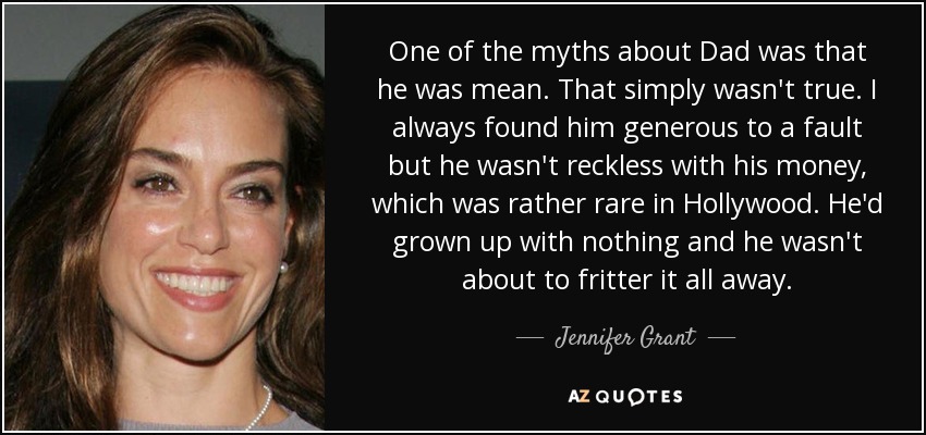 One of the myths about Dad was that he was mean. That simply wasn't true. I always found him generous to a fault but he wasn't reckless with his money, which was rather rare in Hollywood. He'd grown up with nothing and he wasn't about to fritter it all away. - Jennifer Grant