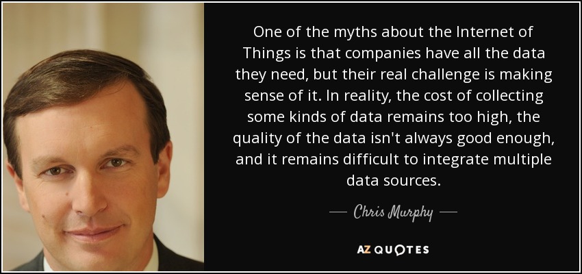 One of the myths about the Internet of Things is that companies have all the data they need, but their real challenge is making sense of it. In reality, the cost of collecting some kinds of data remains too high, the quality of the data isn't always good enough, and it remains difficult to integrate multiple data sources. - Chris Murphy