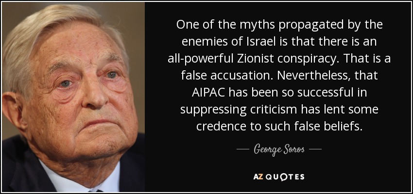 One of the myths propagated by the enemies of Israel is that there is an all-powerful Zionist conspiracy. That is a false accusation. Nevertheless, that AIPAC has been so successful in suppressing criticism has lent some credence to such false beliefs. - George Soros