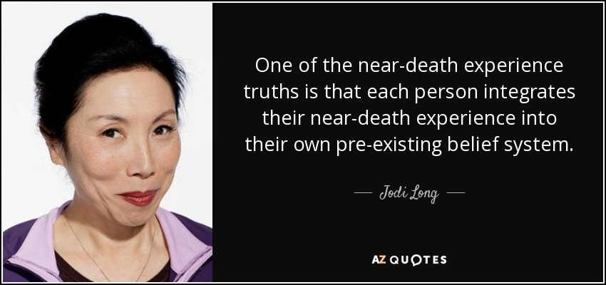 One of the near-death experience truths is that each person integrates their near-death experience into their own pre-existing belief system. - Jodi Long