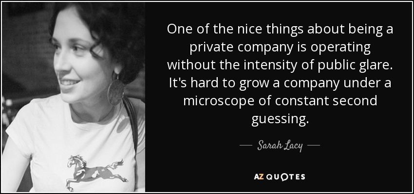 One of the nice things about being a private company is operating without the intensity of public glare. It's hard to grow a company under a microscope of constant second guessing. - Sarah Lacy