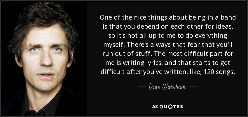 One of the nice things about being in a band is that you depend on each other for ideas, so it's not all up to me to do everything myself. There's always that fear that you'll run out of stuff. The most difficult part for me is writing lyrics, and that starts to get difficult after you've written, like, 120 songs. - Dean Wareham