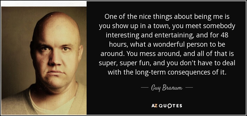 One of the nice things about being me is you show up in a town, you meet somebody interesting and entertaining, and for 48 hours, what a wonderful person to be around. You mess around, and all of that is super, super fun, and you don't have to deal with the long-term consequences of it. - Guy Branum