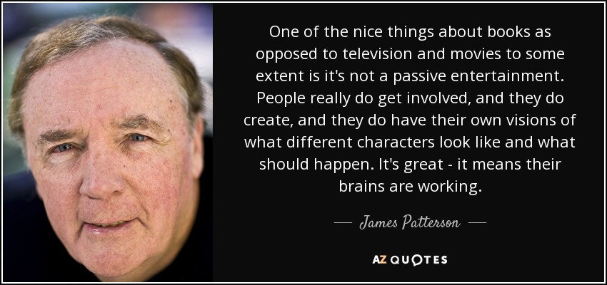 One of the nice things about books as opposed to television and movies to some extent is it's not a passive entertainment. People really do get involved, and they do create, and they do have their own visions of what different characters look like and what should happen. It's great - it means their brains are working. - James Patterson