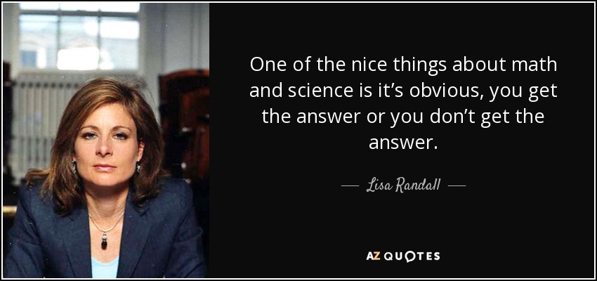 One of the nice things about math and science is it’s obvious, you get the answer or you don’t get the answer. - Lisa Randall