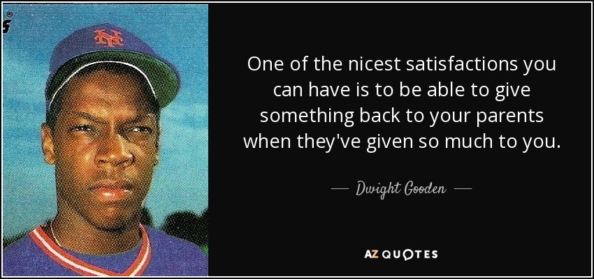 One of the nicest satisfactions you can have is to be able to give something back to your parents when they've given so much to you. - Dwight Gooden