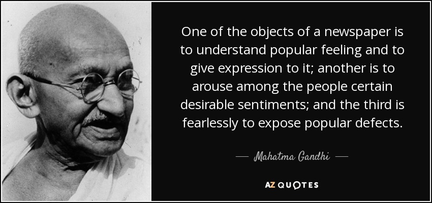 One of the objects of a newspaper is to understand popular feeling and to give expression to it; another is to arouse among the people certain desirable sentiments; and the third is fearlessly to expose popular defects. - Mahatma Gandhi