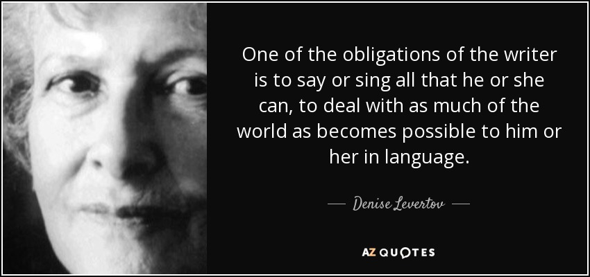 One of the obligations of the writer is to say or sing all that he or she can, to deal with as much of the world as becomes possible to him or her in language. - Denise Levertov