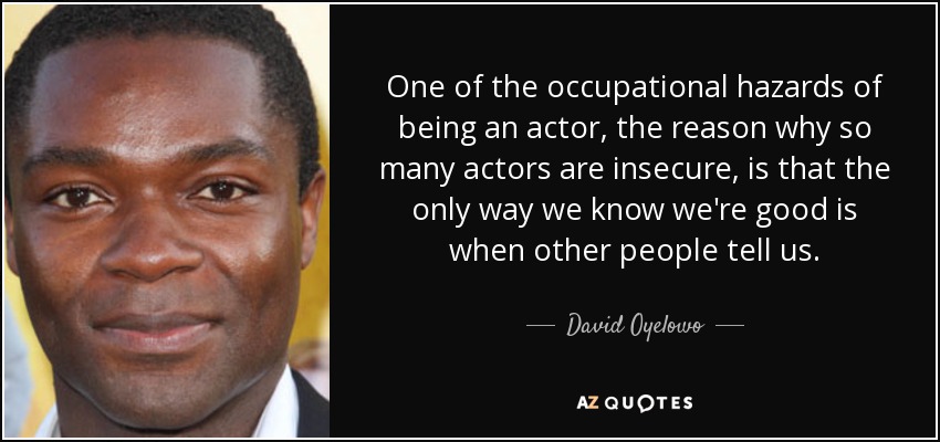 One of the occupational hazards of being an actor, the reason why so many actors are insecure, is that the only way we know we're good is when other people tell us. - David Oyelowo