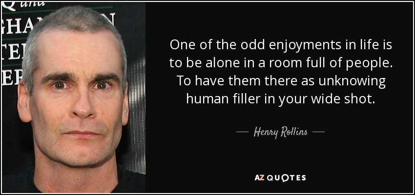 One of the odd enjoyments in life is to be alone in a room full of people. To have them there as unknowing human filler in your wide shot. - Henry Rollins