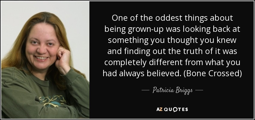 One of the oddest things about being grown-up was looking back at something you thought you knew and finding out the truth of it was completely different from what you had always believed. (Bone Crossed) - Patricia Briggs
