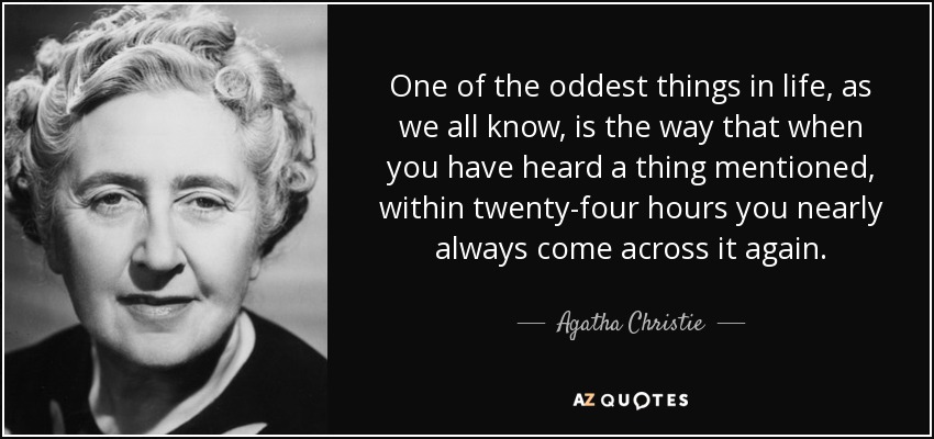 One of the oddest things in life, as we all know, is the way that when you have heard a thing mentioned, within twenty-four hours you nearly always come across it again. - Agatha Christie