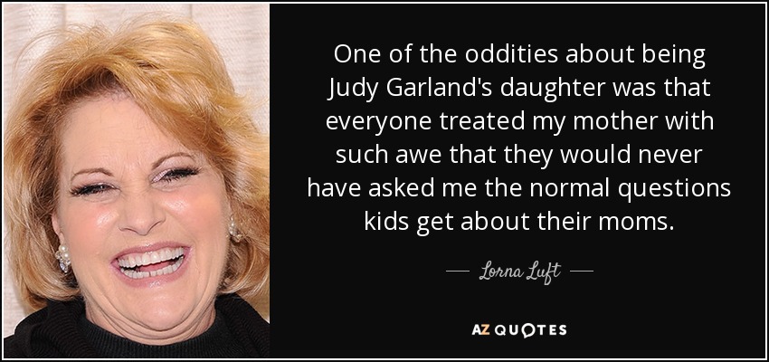 One of the oddities about being Judy Garland's daughter was that everyone treated my mother with such awe that they would never have asked me the normal questions kids get about their moms. - Lorna Luft