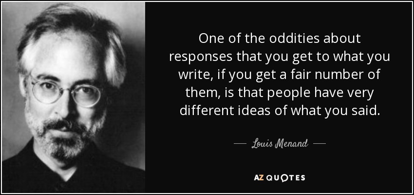 One of the oddities about responses that you get to what you write, if you get a fair number of them, is that people have very different ideas of what you said. - Louis Menand