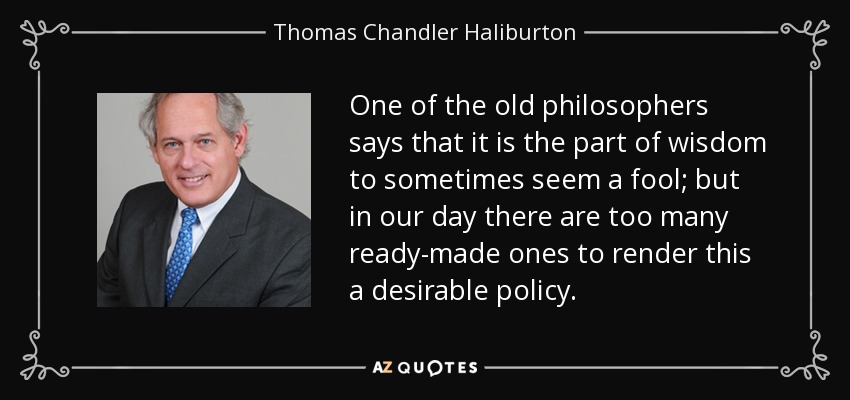 One of the old philosophers says that it is the part of wisdom to sometimes seem a fool; but in our day there are too many ready-made ones to render this a desirable policy. - Thomas Chandler Haliburton