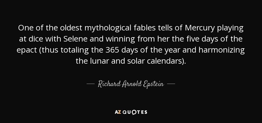 One of the oldest mythological fables tells of Mercury playing at dice with Selene and winning from her the five days of the epact (thus totaling the 365 days of the year and harmonizing the lunar and solar calendars). - Richard Arnold Epstein