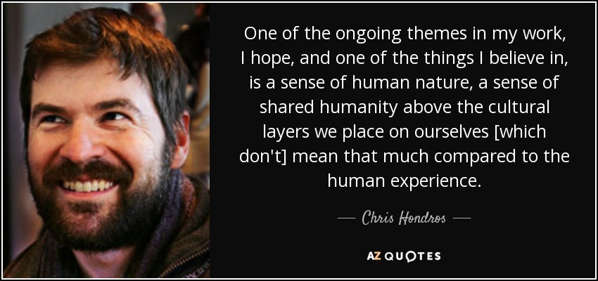 One of the ongoing themes in my work, I hope, and one of the things I believe in, is a sense of human nature, a sense of shared humanity above the cultural layers we place on ourselves [which don't] mean that much compared to the human experience. - Chris Hondros