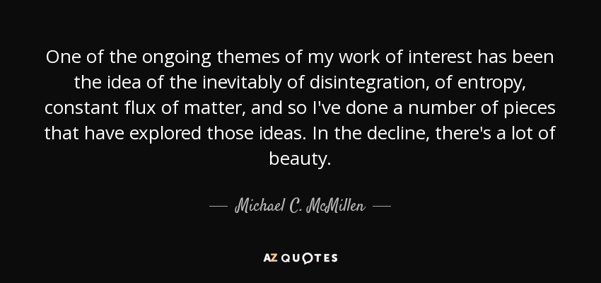 One of the ongoing themes of my work of interest has been the idea of the inevitably of disintegration, of entropy, constant flux of matter, and so I've done a number of pieces that have explored those ideas. In the decline, there's a lot of beauty. - Michael C. McMillen