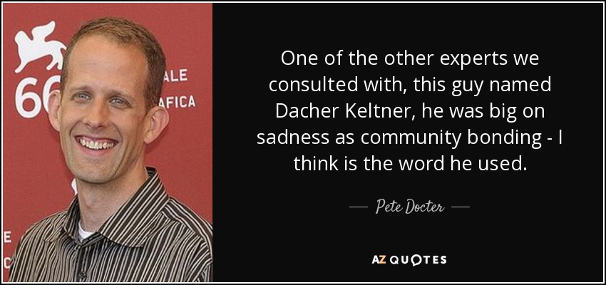 One of the other experts we consulted with, this guy named Dacher Keltner, he was big on sadness as community bonding - I think is the word he used. - Pete Docter