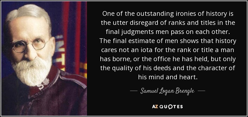 One of the outstanding ironies of history is the utter disregard of ranks and titles in the final judgments men pass on each other. The final estimate of men shows that history cares not an iota for the rank or title a man has borne, or the office he has held, but only the quality of his deeds and the character of his mind and heart. - Samuel Logan Brengle