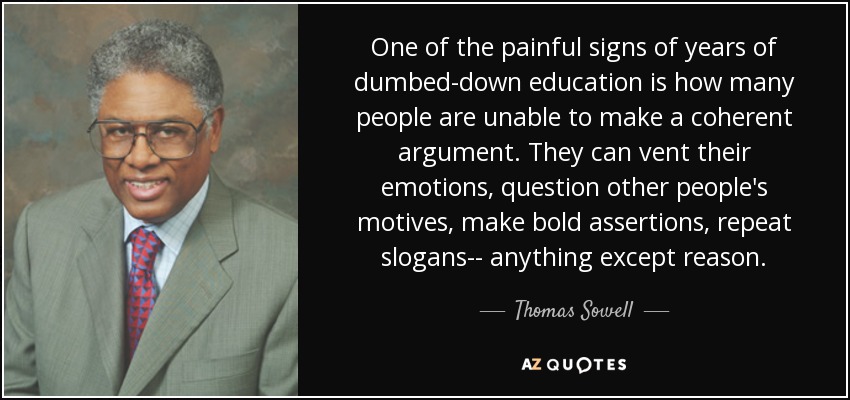 One of the painful signs of years of dumbed-down education is how many people are unable to make a coherent argument. They can vent their emotions, question other people's motives, make bold assertions, repeat slogans-- anything except reason. - Thomas Sowell