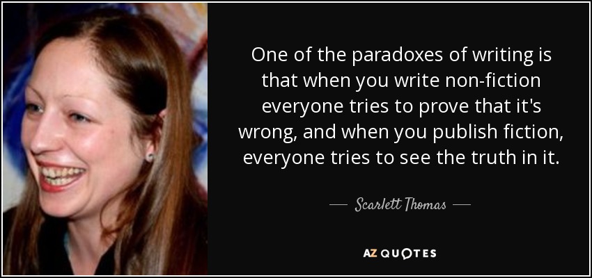 One of the paradoxes of writing is that when you write non-fiction everyone tries to prove that it's wrong, and when you publish fiction, everyone tries to see the truth in it. - Scarlett Thomas