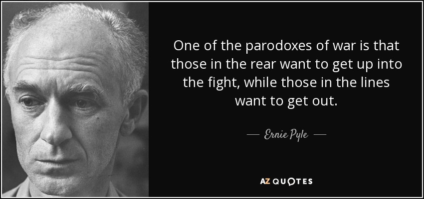 One of the parodoxes of war is that those in the rear want to get up into the fight, while those in the lines want to get out. - Ernie Pyle