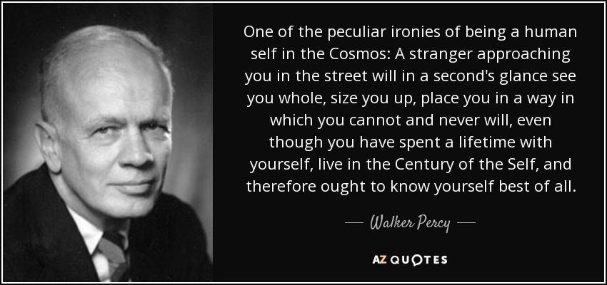 One of the peculiar ironies of being a human self in the Cosmos: A stranger approaching you in the street will in a second's glance see you whole, size you up, place you in a way in which you cannot and never will, even though you have spent a lifetime with yourself, live in the Century of the Self, and therefore ought to know yourself best of all. - Walker Percy